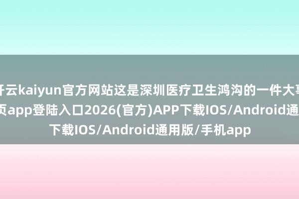 开云kaiyun官方网站这是深圳医疗卫生鸿沟的一件大事-kai云体育网页app登陆入口2026(官方)APP下载IOS/Android通用版/手机app