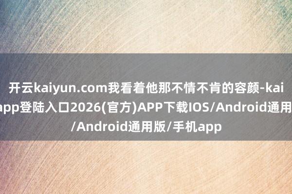 开云kaiyun.com我看着他那不情不肯的容颜-kai云体育网页app登陆入口2026(官方)APP下载IOS/Android通用版/手机app