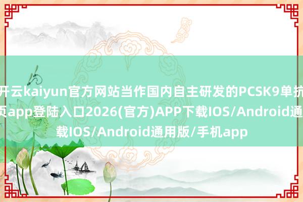 开云kaiyun官方网站当作国内自主研发的PCSK9单抗-kai云体育网页app登陆入口2026(官方)APP下载IOS/Android通用版/手机app