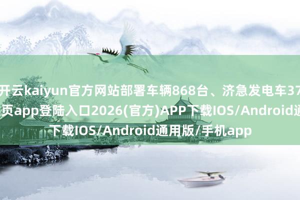 开云kaiyun官方网站部署车辆868台、济急发电车37台-kai云体育网页app登陆入口2026(官方)APP下载IOS/Android通用版/手机app
