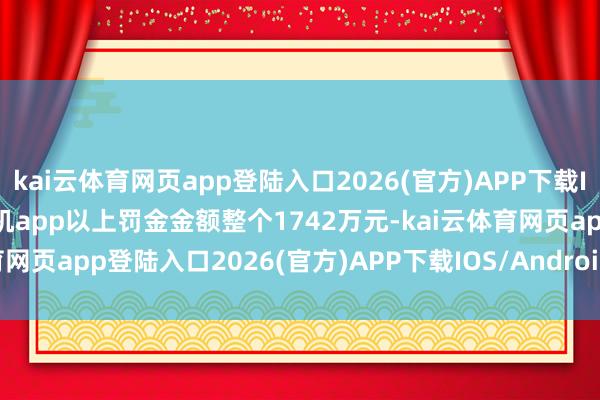 kai云体育网页app登陆入口2026(官方)APP下载IOS/Android通用版/手机app以上罚金金额整个1742万元-kai云体育网页app登陆入口2026(官方)APP下载IOS/Android通用版/手机app